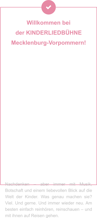 Willkommen bei  der KINDERLIEDBÜHNE  Mecklenburg-Vorpommern!   Sie machen Geschichten hörbar, Musik erlebbar und Theater zum Abenteuer – für Kinder und Familien, die mit dem Herzen lauschen. Ob als Hörspiel, Lied oder Live-Bühnenzauber: Ihre Produktionen stecken voller Fantasie, Gefühl und einer Prise Augenzwinkern. Seit Jahrzehnten begeistern Andrea Peters und Thomas Birkigt kleine und große Ohren – mit Stoff aus dem Kinderalltag, Themen zum Staunen, Lachen oder Mitmachen und jeder Menge kreativer Ideen. Mal festlich, mal frech, mal zum Nachdenken – aber immer mit Musik, Botschaft und einem liebevollen Blick auf die Welt der Kinder. Was genau machen sie? Viel. Und gerne. Und immer wieder neu. Am besten einfach reinhören, reinschauen – und mit ihnen auf Reisen gehen.